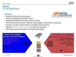 iTricity  “IT as electricity” Highlights Started in 2003 with cloud computing Moved early 2008 to the IBM Blue Cloud Supported from IBM Cloud Labs in Dublin and USA First commercial cloud centre in Benelux region (Belgium, Netherlands, Luxemburg) Focused  on public, private, hybrid and compliant cloud computing Delivering  Infrastructure as a Service  to enterprise customers Offering services on Subscription and Usage based billing Cloud Subscription License (12-36 months) security management availability management continuity management accessibility compliance fixed monthly fee pay per cloud instance  pay per Gb storage pay per Mbs Usage Based Billing  (hour, day, week, month, …)   capacity management performance management storage BLADES network Cloud Design Cloud Usage  Profile € € 