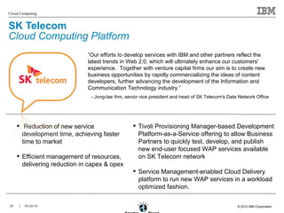 SK Telecom  Cloud Computing Platform “ Our efforts to develop services with IBM and other partners reflect the latest trends in Web 2.0, which will ultimately enhance our customers' experience.  Together with venture capital firms our aim is to create new business opportunities by rapidly commercializing the ideas of content developers, further advancing the development of the Information and Communication Technology industry.” - Jong-tae Ihm, senior vice president and head of SK Telecom's Data Network Office   Reduction of new service development time, achieving faster time to market Efficient management of resources, delivering reduction in capex & opex Tivoli Provisioning Manager-based Development Platform-as-a-Service offering to allow Business Partners to quickly test, develop, and publish new end-user focused WAP services available on SK Telecom network Service Management-enabled Cloud Delivery platform to run new WAP services in a workload optimized fashion. 