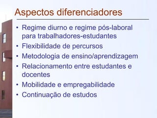 Aspectos diferenciadores
• Regime diurno e regime pós-laboral
para trabalhadores-estudantes
• Flexibilidade de percursos
• Metodologia de ensino/aprendizagem
• Relacionamento entre estudantes e
docentes
• Mobilidade e empregabilidade
• Continuação de estudos
 