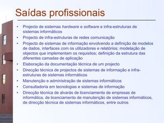Saídas profissionais
• Projecto de sistemas hardware e software e infra-estruturas de
sistemas informáticos
• Projecto de infra-estruturas de redes comunicação
• Projecto de sistemas de informação envolvendo a definição de modelos
de dados, interfaces com os utilizadores e relatórios; modelação de
objectos que implementam os requisitos; definição da estrutura das
diferentes camadas de aplicação
• Elaboração da documentação técnica de um projecto
• Direcção técnica de projectos de sistemas de informação e infra-
estruturas de sistemas informáticos
• Manutenção e administração de sistemas informáticos
• Consultadoria em tecnologias e sistemas de informação
• Direcção técnica de alvarás de licenciamento de empresas de
informática, de licenciamento de manutenção de sistemas informáticos,
de direcção técnica de sistemas informáticos, entre outros
 