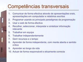 Competências transversais
1. Comunicar de forma efectiva através de apresentações orais,
apresentações em computador e relatórios escritos
2. Programar usando os principais paradigmas da programação
3. Usar a web de forma efectiva
4. Recolher, seleccionar, interpretar e sintetizar informação
relevante
5. Trabalhar em equipa
6. Trabalhar independentemente
7. Gerir recursos e o tempo
8. Aprender de forma independente, com mente aberta e sentido
crítico
9. Aprender ao longo da vida
10. Actuar de forma responsável e eticamente correcta
 