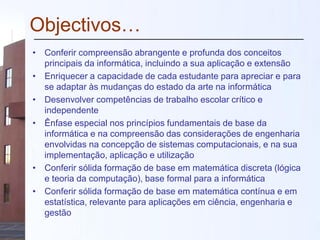 Objectivos…
• Conferir compreensão abrangente e profunda dos conceitos
principais da informática, incluindo a sua aplicação e extensão
• Enriquecer a capacidade de cada estudante para apreciar e para
se adaptar às mudanças do estado da arte na informática
• Desenvolver competências de trabalho escolar crítico e
independente
• Ênfase especial nos princípios fundamentais de base da
informática e na compreensão das considerações de engenharia
envolvidas na concepção de sistemas computacionais, e na sua
implementação, aplicação e utilização
• Conferir sólida formação de base em matemática discreta (lógica
e teoria da computação), base formal para a informática
• Conferir sólida formação de base em matemática contínua e em
estatística, relevante para aplicações em ciência, engenharia e
gestão
 