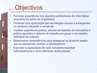 …Objectivos
• Fornecer experiência nos aspectos profissionais de informática
enquanto disciplina de engenharia
• Fornecer uma apreciação das tecnologias actuais e emergentes
no contexto industrial e comercial
• Conferir experiência prática, através de trabalho de laboratório e
prático apoiados e através de trabalho em grupo e do trabalho
individual de projecto
• Desenvolver competências para assegurar os diversos papéis
que os estudantes venham a desempenhar
• Exercitar a capacidade de cada estudante trabalhar
individualmente e como elemento duma equipa
 