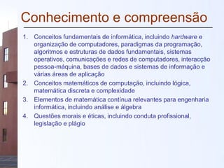 Conhecimento e compreensão
1. Conceitos fundamentais de informática, incluindo hardware e
organização de computadores, paradigmas da programação,
algoritmos e estruturas de dados fundamentais, sistemas
operativos, comunicações e redes de computadores, interacção
pessoa-máquina, bases de dados e sistemas de informação e
várias áreas de aplicação
2. Conceitos matemáticos de computação, incluindo lógica,
matemática discreta e complexidade
3. Elementos de matemática contínua relevantes para engenharia
informática, incluindo análise e álgebra
4. Questões morais e éticas, incluindo conduta profissional,
legislação e plágio
 