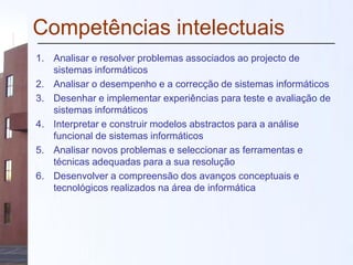 Competências intelectuais
1. Analisar e resolver problemas associados ao projecto de
sistemas informáticos
2. Analisar o desempenho e a correcção de sistemas informáticos
3. Desenhar e implementar experiências para teste e avaliação de
sistemas informáticos
4. Interpretar e construir modelos abstractos para a análise
funcional de sistemas informáticos
5. Analisar novos problemas e seleccionar as ferramentas e
técnicas adequadas para a sua resolução
6. Desenvolver a compreensão dos avanços conceptuais e
tecnológicos realizados na área de informática
 