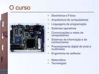 O curso
• Electrónica e Física
• Arquitectura de computadores
• Linguagens de programação
• Sistemas operativos
• Comunicações e redes de
computadores
• Sistemas de informação e de
conhecimento
• Processamento digital de sinal e
multimédia
• Engenharia de software
• Matemática
• Tecnologias
 