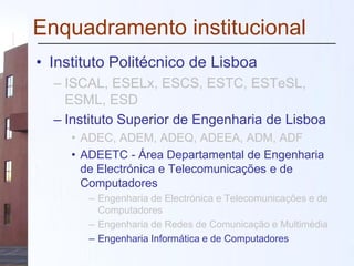 Enquadramento institucional
• Instituto Politécnico de Lisboa
– ISCAL, ESELx, ESCS, ESTC, ESTeSL,
ESML, ESD
– Instituto Superior de Engenharia de Lisboa
• ADEC, ADEM, ADEQ, ADEEA, ADM, ADF
• ADEETC - Área Departamental de Engenharia
de Electrónica e Telecomunicações e de
Computadores
– Engenharia de Electrónica e Telecomunicações e de
Computadores
– Engenharia de Redes de Comunicação e Multimédia
– Engenharia Informática e de Computadores
 