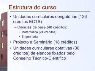 Estrutura do curso
• Unidades curriculares obrigatórias (126
créditos ECTS)
– Ciências de base (48 créditos)
• Matemática (24 créditos)
• Engenharia
• Projecto e Seminário (18 créditos)
• Unidades curriculares optativas (36
créditos) de elencos fixados pelo
Conselho Técnico-Científico
 