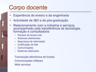 Corpo docente
• Experiência de ensino e de engenharia
• Actividade de I&D e de pós-graduação
• Relacionamento com a indústria e serviços,
acompanhado pela transferência de tecnologia,
formação e consultadoria
– Núcleos de tempo real
– Sistemas distribuídos
– Segurança de informação
– Codificação de fala
– Comunicações
– Sistemas dedicados
Transacção electrónica de fundos
Comunicações militares
Web services
 
