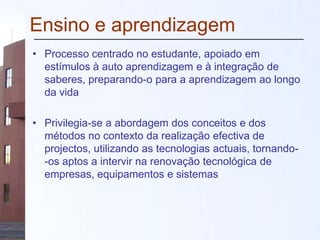 Ensino e aprendizagem
• Processo centrado no estudante, apoiado em
estímulos à auto aprendizagem e à integração de
saberes, preparando-o para a aprendizagem ao longo
da vida
• Privilegia-se a abordagem dos conceitos e dos
métodos no contexto da realização efectiva de
projectos, utilizando as tecnologias actuais, tornando-
-os aptos a intervir na renovação tecnológica de
empresas, equipamentos e sistemas
 