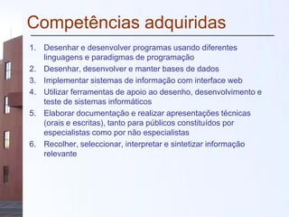 Competências adquiridas
1. Desenhar e desenvolver programas usando diferentes
linguagens e paradigmas de programação
2. Desenhar, desenvolver e manter bases de dados
3. Implementar sistemas de informação com interface web
4. Utilizar ferramentas de apoio ao desenho, desenvolvimento e
teste de sistemas informáticos
5. Elaborar documentação e realizar apresentações técnicas
(orais e escritas), tanto para públicos constituídos por
especialistas como por não especialistas
6. Recolher, seleccionar, interpretar e sintetizar informação
relevante
 