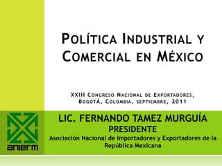 P OLÍTICA I NDUSTRIAL Y
    C OMERCIAL EN M ÉXICO

       X X I I I C O N G R E S O N A C I O N A L D E E X P O RTA D O R E S ,
           B OGOTÁ , C OLOMBIA, SEPTIEMBRE, 2 0 1 1


   LIC. FERNANDO TAMEZ MURGUÍA
                            PRESIDENTE
Asociación Nacional de Importadores y Exportadores de la
                  República Mexicana
 