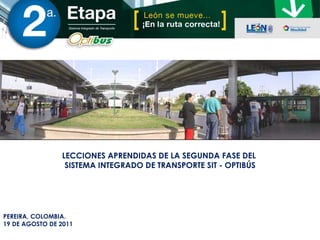 PEREIRA, COLOMBIA. 19 DE AGOSTO DE 2011 LECCIONES APRENDIDAS DE LA SEGUNDA FASE DEL  SISTEMA INTEGRADO DE TRANSPORTE SIT - OPTIBÚS 