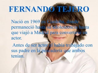 FERNANDO TEJERO
Nació en 1969 en Córdoba, donde
permaneció hasta su adolescencia hasta
que viajó a Madrid para convertirse en
actor.
Antes de ser actor el había trabajado con
sus padre en la pescadería que ambos
tenían.
 