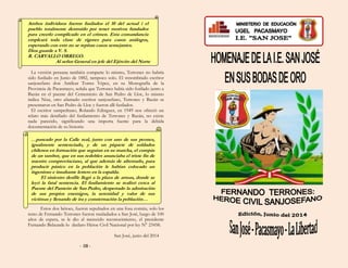 Ambos individuos fueron fusilados el 10 del actual i el
pueblo totalmente destruido por tener motivos fundados
para creerlo complicado en el crimen. Esta comandancia
empleará toda clase de rigores para casos análogos,
esperando con esto no se repitan casos semejantes.
Dios guarde a V. S.
R. CARVALLO ORREGO.
Al señor General en jefe del Ejército del Norte
La versión peruana también comparte lo mismo, Terrones no habría
sido fusilado en Junio de 1882, tampoco solo. El renombrado escritor
sanjosefano don Amílcar Torres Yépez, en su Monografía de la
Provincia de Pacasmayo, señala que Terrones había sido fusilado junto a
Bazán en el puente del Cementerio de San Pedro de Lloc, lo mismo
indica Nixa, otro afamado escritor sanjosefano, Terrones y Bazán se
presentaron en San Pedro de Lloc y fueron allí fusilados.
El escritor sampedrano, Rolando Edinguer, en 1949 nos ofreció un
relato más detallado del fusilamiento de Terrones y Bazán, no existe
nada parecido, significando una importa fuente para la debida
documentación de su historia:
…paseado por la Calle real, junto con uno de sus peones,
igualmente sentenciado, y de un piquete de soldados
chilenos en formación que seguían en su marcha, el compás
de un tambor, que en sus redobles anunciaba el triste fin de
nuestro comprovinciano, al que además de afrentarlo, para
producir pánico en la población le habían colocado un
ingenioso e insultante letrero en la espalda.
El siniestro desfile llegó a la plaza de armas, donde se
leyó la fatal sentencia. El fusilamiento se realizó cerca al
Puente del Panteón de San Pedro, despertado la admiración
de sus propios enemigos, la serenidad y valor de sus
víctimas y llenando de ira y consternación la población…
Estos dos héroes, fueron sepultados en una fosa común, solo los
resto de Fernando Terrones fueron trasladados a San José, luego de 100
años de espera, se le dio el merecido reconocimiento, el presidente
Fernando Belaunde lo declaro Héroe Civil Nacional por ley N° 23458.
San José, junio del 2014
- 08 -
 