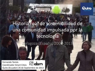 Historia real de sostenibilidad de
una comunidad impulsada por la
tecnología
Zaragoza (España) 2006-2013
Fernando Tomás
Coordinador Smart Cities
Quito (Ecuador) 26 de Septiembre de 2013
 