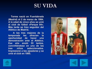 SU VIDA Torres nació en Fuenlabrada (Madrid) el 2 de marzo de 1984. A la edad de cinco años se unió al club de fútbol «Parque 84». Más tarde se hizo seguidor del Atlético de Madrid. A los tres mejores de la temporada les ofrecían la oportunidad de hacer una demostración ante el Atlético. Ese año anotó 55 tantos, convirtiéndose en uno de los tres niños seleccionados. Impresionó a los ojeadores y se unió al club en 1995.   