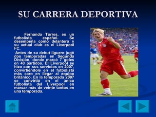SU CARRERA DEPORTIVA Fernando Torres, es un futbolista español. Se desempeña como delantero y su actual club es el Liverpool FC. Antes de su debut liguero jugó dos temporadas en Segunda División, donde marcó 7 goles en 40 partidos. El Liverpool se hizo con sus servicios en 2007, convirtiéndole en el futbolista más caro en llegar al equipo británico. En la temporada 2007 se convirtió en el único futbolista del Liverpool en marcar más de veinte tantos en una   temporada . 