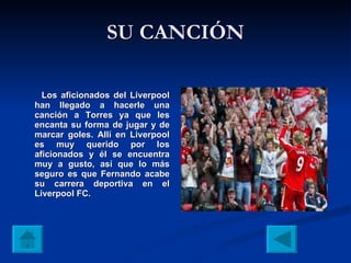 SU CANCIÓN Los aficionados del Liverpool han llegado a hacerle una canción a Torres ya que les encanta su forma de jugar y de marcar goles. Allí en Liverpool es muy querido por los aficionados y él se encuentra muy a gusto, así que lo más seguro es que Fernando acabe su carrera deportiva en el Liverpool FC. 
