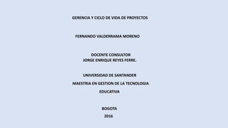 GERENCIA Y CICLO DE VIDA DE PROYECTOS
FERNANDO VALDERRAMA MORENO
BOGOTA
JORGE ENRIQUE REYES FERRE.
UNIVERSIDAD DE SANTANDER
MAESTRIA EN GESTION DE LA TECNOLOGIA
EDUCATIVA
DOCENTE CONSULTOR
2016
 