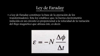 Ley de Faraday
• a Ley de Faraday constituye la base de la operación de los
transformadores. Esta ley establece que: la fuerza electromotriz
inducida en un circuito es proporcional a la velocidad de la variación
del flujo magnético que abraza éste, es decir:
 