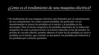 ¿Como es el rendimiento de una maquina eléctrica?
• El rendimiento de una máquina eléctrica está limitados por el calentamiento
de sus componentes, los cuales causan pérdidas. En particular, en un
transformador se tienen las pérdidas en el núcleo y al pérdidas en los
devanados. Para el núcleo magnético las pérdidas dependen de la inducción
magnética la cual es proporcional a la tensión inducida en los devanados. La
prueba de circuito abierto, permite obtener el valor las de pérdidas en vacío o
pérdidas en el núcleo, que consiste en dos partes: las pérdidas por histéresis y
las pérdidas por corriente parásitas.
 
