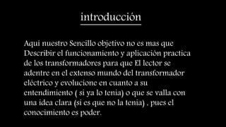 introducción
Aquí nuestro Sencillo objetivo no es mas que
Describir el funcionamiento y aplicación practica
de los transformadores para que El lector se
adentre en el extenso mundo del transformador
eléctrico y evolucione en cuanto a su
entendimiento ( si ya lo tenia) o que se valla con
una idea clara (si es que no la tenia) , pues el
conocimiento es poder.
 