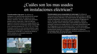 ¿Cuáles son los mas usados
en instalaciones eléctricas?
Transformadores tipo poste. Se utilizan a la
intemperie o en interiores para distribución de energía
eléctrica en media tensión. Se emplean en zonas
urbanas, industrias, minería, explotaciones petroleras,
grandes centros comerciales y toda actividad que
requiera la utilización intensiva de energía eléctrica. Se
fabrican en potencias normalizadas desde 25 hasta 1000
kvas y tensiones primarias de 13.2, 15, 25, 33 y 35 Kb.
Se pueden construir en otras tensiones primarias según
especificaciones particulares del cliente. Se proveen en
frecuencias de 50-60 HH. La variación de tensión se
realiza mediante un conmutador exterior de
accionamiento sin carga.
Transformadores secos encapsulados en resina epoxi. Se utilizan en
interior para distribución de energía eléctrica en media tensión, en lugares
donde los espacios reducidos y los requerimientos de seguridad en caso de
incendio imposibilitan la utilización de transformadores refrigerados en
aceite. Son adecuados para grandes edificios, hospitales, industrias,
minería, grandes centros comerciales y toda actividad que requiera la
utilización intensiva de energía eléctrica. Su principal característica es que
son refrigerados en aire con aislamiento clase F, se utiliza resina epoxi
como medio de protección de los arrollamientos, por lo cual no requieren
mantenimiento posterior a la instalación. Se fabrican en potencias
normalizadas desde 100 hasta 2500 kvas, tensiones primarias de 13.2, 15,
25, 33 y 35 Kb y frecuencias de 50 y 60 Hz.
 