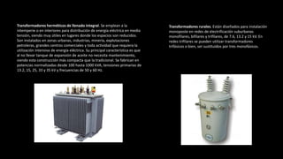 Transformadores herméticos de llenado integral. Se emplean a la
intemperie o en interiores para distribución de energía eléctrica en media
tensión, siendo muy útiles en lugares donde los espacios son reducidos.
Son instalados en zonas urbanas, industrias, minería, explotaciones
petroleras, grandes centros comerciales y toda actividad que requiera la
utilización intensiva de energía eléctrica. Su principal característica es que
al no llevar tanque de expansión de aceite no necesita mantenimiento,
siendo esta construcción más compacta que la tradicional. Se fabrican en
potencias normalizadas desde 100 hasta 1000 kVA, tensiones primarias de
13.2, 15, 25, 33 y 35 kV y frecuencias de 50 y 60 Hz.
Transformadores rurales. Están diseñados para instalación
monoposte en redes de electrificación suburbanas
monofilares, bifilares y trifilares, de 7.6, 13.2 y 15 kV. En
redes trifilares se pueden utilizar transformadores
trifásicos o bien, ser sustituidos por tres monofásicos.
 