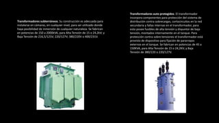 Transformadores subterráneos. Su construcción es adecuada para
instalarse en cámaras, en cualquier nivel, para ser utilizado donde
haya posibilidad de inmersión de cualquier naturaleza. Se fabrican
en potencias de 150 a 2000kVA, para Alta Tensión de 15 o 24,2kV; y
Baja Tensión de 216,5/125V; 220/127V; 380/220V o 400/231V.
Transformadores auto protegidos. El transformador
incorpora componentes para protección del sistema de
distribución contra sobrecargas, cortocircuitos en la red
secundaria y fallas internas en el transformador, para
esto posee fusibles de alta tensión y disyuntor de baja
tensión, montados internamente en el tanque. Para
protección contra sobre tensiones el transformador está
provisto de dispositivo para fijación de pararrayos
externos en el tanque. Se fabrican en potencias de 45 a
150KVA, para Alta Tensión de 15 o 24,2KV; y Baja
Tensión de 380/220 o 220/127V.
 