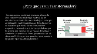 Es una maquina estática de corriente alterna, la
cual transfiere una la energía eléctrica de un
circuito de corriente alterna a otro bajo el principio
de inducción electromagnética, es decir, la energía
se transfiere por medio de un acoplamiento
magnético. La transferencia de energía la hace por
lo general con cambios en los valores de voltajes y
corrientes. Se emplea de forma generalizada en los
sistemas eléctricos por que permite elevar y reducir
la tensión y por su alto rendimiento.
¿Pero que es un Transformador?
 
