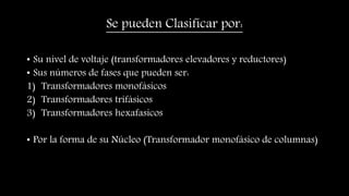 Se pueden Clasificar por:
• Su nivel de voltaje (transformadores elevadores y reductores)
• Sus números de fases que pueden ser:
1) Transformadores monofásicos
2) Transformadores trifásicos
3) Transformadores hexafasicos
• Por la forma de su Núcleo (Transformador monofásico de columnas)
 