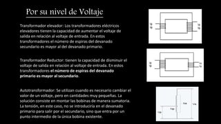 Transformador elevador: Los transformadores eléctricos
elevadores tienen la capacidad de aumentar el voltaje de
salida en relación al voltaje de entrada. En estos
transformadores el número de espiras del devanado
secundario es mayor al del devanado primario.
Por su nivel de Voltaje
Transformador Reductor: tienen la capacidad de disminuir el
voltaje de salida en relación al voltaje de entrada. En estos
transformadores el número de espiras del devanado
primario es mayor al secundario.
Autotransformador: Se utilizan cuando es necesario cambiar el
valor de un voltaje, pero en cantidades muy pequeñas. La
solución consiste en montar las bobinas de manera sumatoria.
La tensión, en este caso, no se introduciría en el devanado
primario para salir por el secundario, sino que entra por un
punto intermedio de la única bobina existente.
 