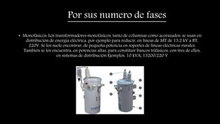 Por sus numero de fases
• Monofásicos: Los transformadores monofásicos, tanto de columnas como acorazados, se usan en
distribución de energía eléctrica, por ejemplo para reducir, en líneas de MT de 13,2 kV a BT,
220V. Se los suele encontrar, de pequeña potencia en soportes de líneas eléctricas rurales.
También se los encuentra, en potencias altas, para constituir bancos trifásicos, con tres de ellos,
en sistemas de distribución Ejemplos: 10 kVA; 13200/220 V
 