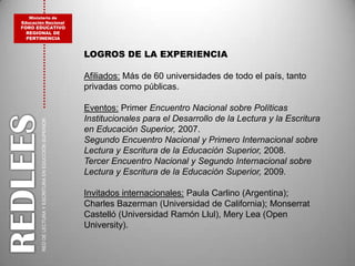 Ministerio de Educación NacionalFORO EDUCATIVO REGIONAL DE PERTINENCIALOGROS DE LA EXPERIENCIAAfiliados: Más de 60 universidades de todo el país, tanto privadas como públicas.Eventos: Primer Encuentro Nacional sobre Políticas Institucionales para el Desarrollo de la Lectura y la Escritura en Educación Superior, 2007.Segundo Encuentro Nacional y Primero Internacional sobre Lectura y Escritura de la Educación Superior, 2008.Tercer Encuentro Nacional y Segundo Internacional sobre Lectura y Escritura de la Educación Superior, 2009.Invitados internacionales: Paula Carlino(Argentina); Charles Bazerman (Universidad de California); Monserrat Castelló (Universidad Ramón Llul), Mery Lea (Open University). REDLEESRED DE LECTURA Y ESCRITURA EN EDUCCIÓN SUPERIOR