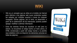 • Wiki es un concepto que se utiliza en el ámbito de Internet
para referirse a las páginas web cuyos contenidos pueden
ser editados por múltiples usuarios a través de cualquier
navegador. Dichas páginas, por lo tanto, se desarrollan a
partir de la colaboración de los internautas, quienes pueden
agregar, modificar o eliminar información.
• Entre las distintas formas de visualizar un wiki para su
edición, se encuentran el código fuente (un texto plano), el
HTML (renderizado a partir del código fuente) y la plantilla
(que establece cómo se disponen los elementos comunes en
todas las páginas).
 