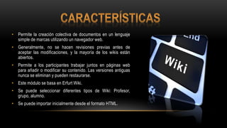 • Permite la creación colectiva de documentos en un lenguaje
simple de marcas utilizando un navegador web.
• Generalmente, no se hacen revisiones previas antes de
aceptar las modificaciones, y la mayoría de los wikis están
abiertos.
• Permite a los participantes trabajar juntos en páginas web
para añadir o modificar su contenido. Las versiones antiguas
nunca se eliminan y pueden restaurarse.
• Este módulo se basa en Erfurt Wiki.
• Se puede seleccionar diferentes tipos de Wiki: Profesor,
grupo, alumno.
• Se puede importar inicialmente desde el formato HTML.
 