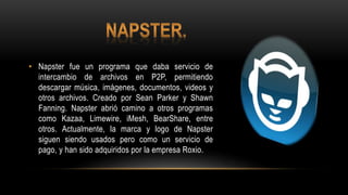 • Napster fue un programa que daba servicio de
intercambio de archivos en P2P, permitiendo
descargar música, imágenes, documentos, videos y
otros archivos. Creado por Sean Parker y Shawn
Fanning. Napster abrió camino a otros programas
como Kazaa, Limewire, iMesh, BearShare, entre
otros. Actualmente, la marca y logo de Napster
siguen siendo usados pero como un servicio de
pago, y han sido adquiridos por la empresa Roxio.
 