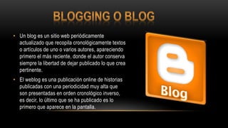 • Un blog es un sitio web periódicamente
actualizado que recopila cronológicamente textos
o artículos de uno o varios autores, apareciendo
primero el más reciente, donde el autor conserva
siempre la libertad de dejar publicado lo que crea
pertinente.
• El weblog es una publicación online de historias
publicadas con una periodicidad muy alta que
son presentadas en orden cronológico inverso,
es decir, lo último que se ha publicado es lo
primero que aparece en la pantalla.
 