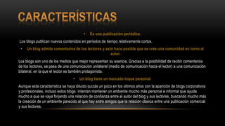 • Es una publicación periódica.
Los blogs publican nuevos contenidos en periodos de tiempo relativamente cortos.
• Un blog admite comentarios de los lectores y esto hace posible que se cree una comunidad en torno al
autor.
Los blogs son uno de los medios que mejor representan su esencia. Gracias a la posibilidad de recibir comentarios
de los lectores, se pasa de una comunicación unilateral (medio de comunicación hacia el lector) a una comunicación
bilateral, en la que el lector es también protagonista.
• Un blog tiene un marcado toque personal.
Aunque esta característica se haya diluido quizás un poco en los últimos años con la aparición de blogs corporativos
y profesionales, incluso estos blogs intentan mantener un ambiente mucho más personal e informal que ayuda
mucho a que se vaya forjando una relación de confianza entre el autor del blog y sus lectores, buscando mucho más
la creación de un ambiente parecido al que hay entre amigos que la relación clásica entre una publicación comercial
y sus lectores.
 