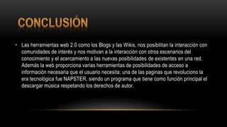 • Las herramientas web 2.0 como los Blogs y las Wikis, nos posibilitan la interacción con
comunidades de interés y nos motivan a la interacción con otros escenarios del
conocimiento y el acercamiento a las nuevas posibilidades de existentes en una red.
Además la web proporciona varias herramientas de posibilidades de acceso a
información necesaria que el usuario necesita; una de las paginas que revoluciono la
era tecnológica fue NAPSTER, siendo un programa que tiene como función principal el
descargar música respetando los derechos de autor.
 
