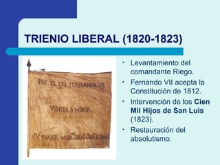 TRIENIO LIBERAL (1820-1823) Levantamiento del comandante Riego. Fernando VII acepta la Constitución de 1812. Intervención de los  Cien Mil Hijos de San Luis  (1823). Restauración del absolutismo. 