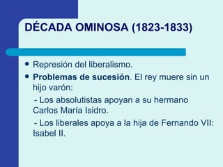DÉCADA OMINOSA (1823-1833) Represión del liberalismo. Problemas de sucesión . El rey muere sin un hijo varón: - Los absolutistas apoyan a su hermano Carlos Mar í a Isidro. - Los liberales apoya a la hija de Fernando VII: Isabel II. 