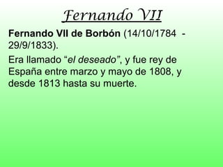 Fernando VII
Fernando VII de Borbón (14/10/1784 -
29/9/1833).
Era llamado “el deseado”, y fue rey de
España entre marzo y mayo de 1808, y
desde 1813 hasta su muerte.
 
