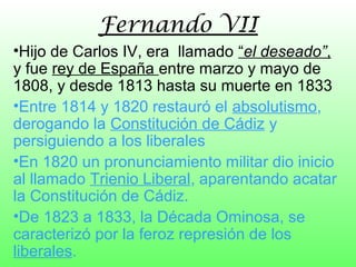 Fernando VII
•Hijo de Carlos IV, era llamado “el deseado”,
y fue rey de España entre marzo y mayo de
1808, y desde 1813 hasta su muerte en 1833
•Entre 1814 y 1820 restauró el absolutismo,
derogando la Constitución de Cádiz y
persiguiendo a los liberales
•En 1820 un pronunciamiento militar dio inicio
al llamado Trienio Liberal, aparentando acatar
la Constitución de Cádiz.
•De 1823 a 1833, la Década Ominosa, se
caracterizó por la feroz represión de los
liberales.
 