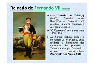 Reinado de Fernando VII (1808‐1833) 
► Polo Tratado de Valençay 
(1813), firmado entre 
Napoleón e Fernando VII, 
recobrou a coroa española e 
regresou a España. 
► “O Desexado” reina nos anos 
1808‐1833. 
► As Cortes habían citado a 
Fernando VII en Madrid, onde 
recibiría a homenaxe dos 
deputados. Foi, primeiro a 
Valencia e deu por finalizado o 
réxime constitucional 
(Manifesto dos Persas, 1814). 
 