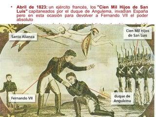 • Abril de 1823: un ejército francés, los "Cien Mil Hijos de San
Luis" capitaneados por el duque de Angulema, invadían España
pero en esta ocasión para devolver a Fernando VII el poder
absoluto
• Ante el avance de las tropas absolutistas el gobierno decidió
marchar a Cádiz en un intento de hacer renacer el espíritu de la
guerra de independencia contra los franceses. Sin embargo,
Fernando VII se opuso a marchar a Cádiz mientras que gran parte
del pueblo no sólo no se oponían a los franceses sino que los
recibían como libertadores.
• Ante el escaso apoyo popular, la resistencia en Cádiz apenas duró
hasta septiembre y el 1 de octubre de 1823 Fernando VII
restauraba la monarquía absoluta a la par que ordenaba una
persecución implacable contra los liberales.
 