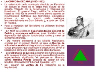 • LA OMINOSA DÉCADA (1823-1833):
• La restauración de la monarquía absoluta por Fernando
VII supuso el inicio de la etapa más oscura de su
reinado marcado por la persecución y represión del
liberalismo. El general Riego, artífice de sublevación
liberal de 1820 fue la primera víctima siendo seguida de
innumerables ilustrados que terminaron, ejecutados,
presos o, en su mayor parte, exiliados;
fundamentalmente en Gran Bretaña y, a partir de 1830,
en Francia.
• Para la represión del liberalismo se utilizaron distintos
instrumentos:
• - En 1824 se crearon la Superintendencia General de
Policía y comisiones militares, cuya finalidad era la
depuración del ejército, funcionarios civiles y clero de
elementos liberales.
• - De manera alternativa a las Milicias Nacionales,
creadas por el régimen liberal, se creó un Cuerpo de
voluntarios realistas integrados fundamentalmente por
clases populares que apoyaban el absolutismo al ver al
liberalismo como una ideología de la clase burguesa.
• - Los tribunales de justicia actuaron de manera severa
ante cualquier indicio de apoyo a la causa liberal siendo
especialmente significativo el proceso en Granada
contra Mariana Pineda acusada de bordar en una
bandera el lema liberal "Libertad, Igualdad, Ley".
• Se crearon las Juntas de Fe (herederas de la
Inquisición)
 