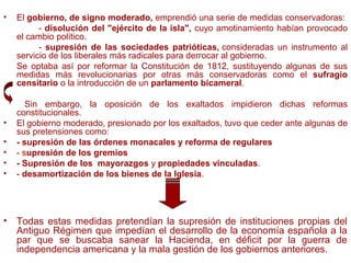 • El gobierno, de signo moderado, emprendió una serie de medidas conservadoras:
- disolución del "ejército de la isla", cuyo amotinamiento habían provocado
el cambio político.
- supresión de las sociedades patrióticas, consideradas un instrumento al
servicio de los liberales más radicales para derrocar al gobierno.
Se optaba así por reformar la Constitución de 1812, sustituyendo algunas de sus
medidas más revolucionarias por otras más conservadoras como el sufragio
censitario o la introducción de un parlamento bicameral.
Sin embargo, la oposición de los exaltados impidieron dichas reformas
constitucionales.
• El gobierno moderado, presionado por los exaltados, tuvo que ceder ante algunas de
sus pretensiones como:
• - supresión de las órdenes monacales y reforma de regulares
• - supresión de los gremios
• - Supresión de los mayorazgos y propiedades vinculadas.
• - desamortización de los bienes de la Iglesia.
• Todas estas medidas pretendían la supresión de instituciones propias del
Antiguo Régimen que impedían el desarrollo de la economía española a la
par que se buscaba sanear la Hacienda, en déficit por la guerra de
independencia americana y la mala gestión de los gobiernos anteriores.
 
