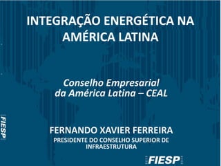 INTEGRAÇÃO ENERGÉTICA NA
AMÉRICA LATINA
Conselho Empresarial
da América Latina – CEAL
FERNANDO XAVIER FERREIRA
PRESIDENTE DO CONSELHO SUPERIOR DE
INFRAESTRUTURA
 